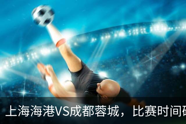 上海海港VS成都蓉城，比赛时间确定，费利佩复出，打平就提前夺冠
