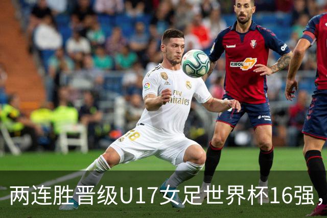 两连胜晋级U17女足世界杯16强，马晓旭：末轮全力向美国发起挑战